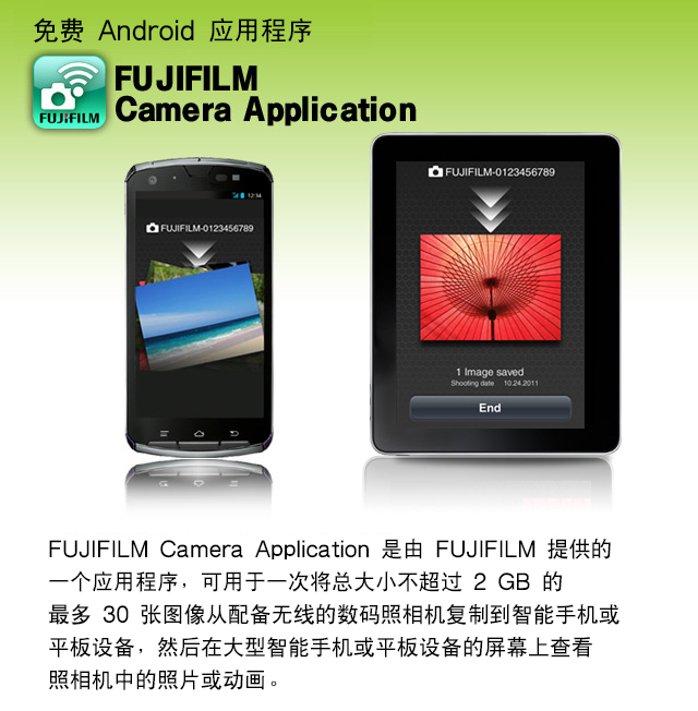免费 Android 应用程序 FUJIFILM Camera Application
FUJIFILM Camera Application 是由 FUJIFILM 提供的一个应用程序,可用于一次将总大小不超过 2 GB 的最多 30 张图像从配备无线的数码照相机复制到智能手机或平板设备,然后在大型智能手机或平板设备的屏幕上查看照相机中的照片或动画。