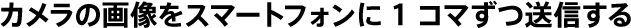 カメラの画像をスマートフォンに1コマずつ送信する